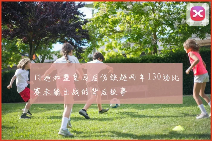 门迪加盟皇马后伤缺超两年130场比赛未能出战的背后故事