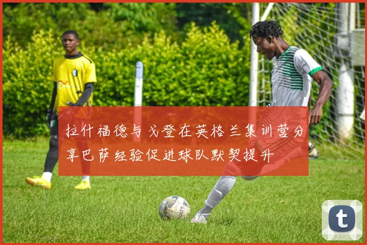 拉什福德与戈登在英格兰集训营分享巴萨经验促进球队默契提升