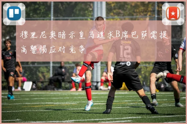 穆里尼奥暗示皇马追求B席巴萨需提高警惕应对竞争