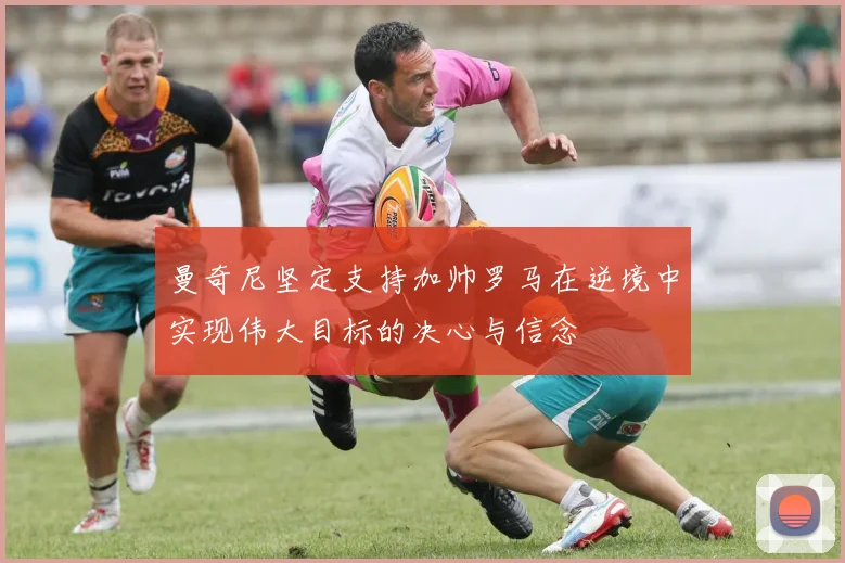 曼奇尼坚定支持加帅罗马在逆境中实现伟大目标的决心与信念