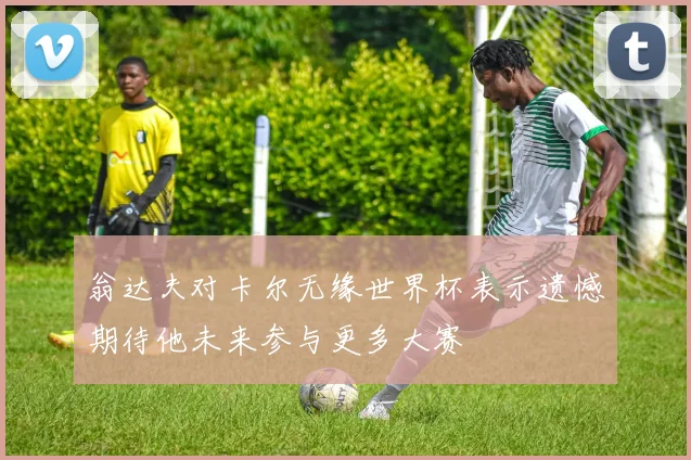 翁达夫对卡尔无缘世界杯表示遗憾期待他未来参与更多大赛