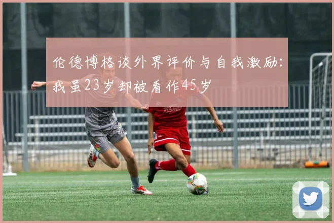 伦德博格谈外界评价与自我激励：我虽23岁却被看作45岁