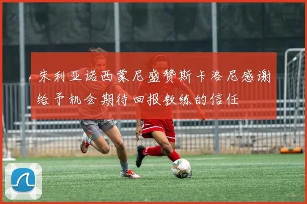 朱利亚诺西蒙尼盛赞斯卡洛尼感谢给予机会期待回报教练的信任