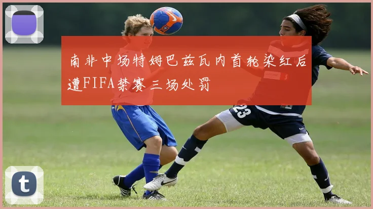 南非中场特姆巴兹瓦内首轮染红后遭FIFA禁赛三场处罚