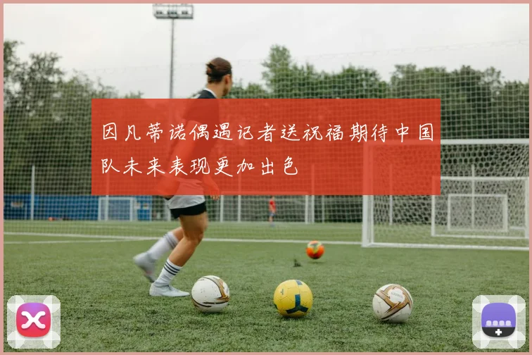 因凡蒂诺偶遇记者送祝福期待中国队未来表现更加出色