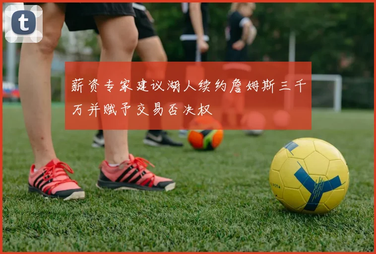 薪资专家建议湖人续约詹姆斯三千万并赋予交易否决权