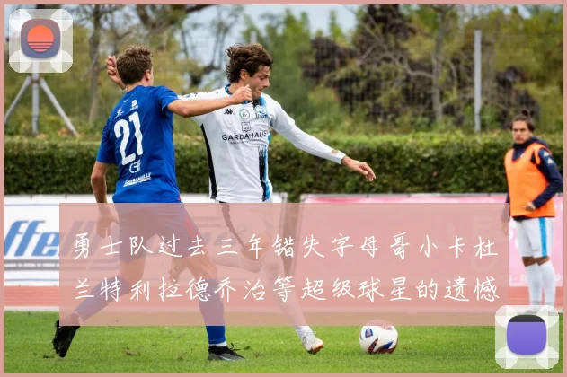 勇士队过去三年错失字母哥小卡杜兰特利拉德乔治等超级球星的遗憾回顾